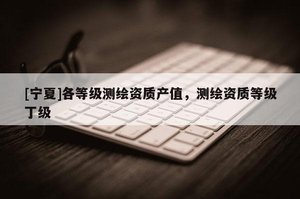 [寧夏]各等級測繪資質產值，測繪資質等級丁級