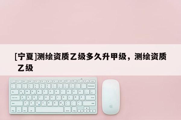 [寧夏]測繪資質乙級多久升甲級，測繪資質 乙級