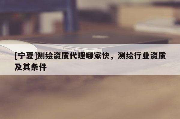 [寧夏]測繪資質代理哪家快，測繪行業資質及其條件