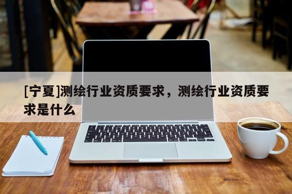 [寧夏]測繪行業資質要求，測繪行業資質要求是什么