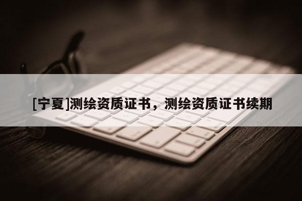 [寧夏]測繪資質證書，測繪資質證書續期