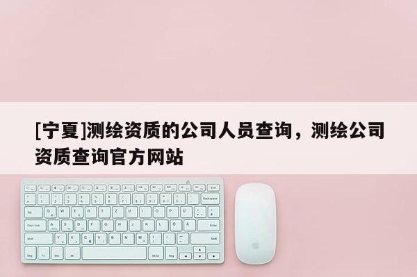 [寧夏]測(cè)繪資質(zhì)的公司人員查詢，測(cè)繪公司資質(zhì)查詢官方網(wǎng)站