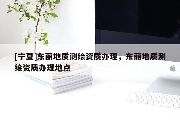 [寧夏]東麗地質(zhì)測(cè)繪資質(zhì)辦理，東麗地質(zhì)測(cè)繪資質(zhì)辦理地點(diǎn)