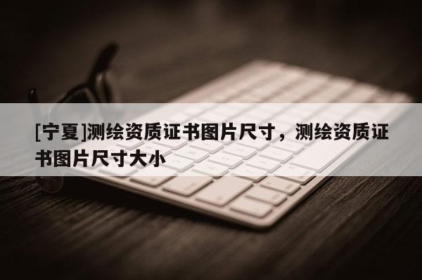 [寧夏]測(cè)繪資質(zhì)證書圖片尺寸，測(cè)繪資質(zhì)證書圖片尺寸大小