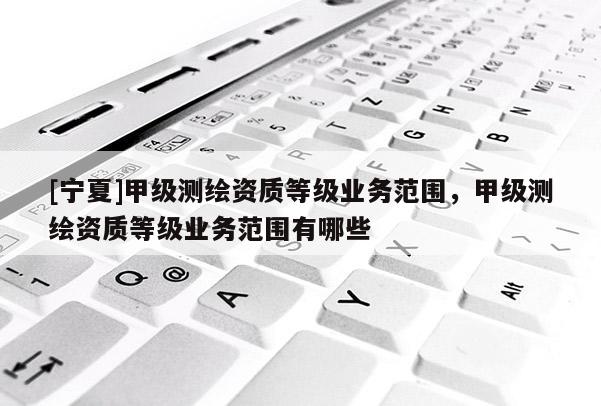 [寧夏]甲級(jí)測(cè)繪資質(zhì)等級(jí)業(yè)務(wù)范圍，甲級(jí)測(cè)繪資質(zhì)等級(jí)業(yè)務(wù)范圍有哪些