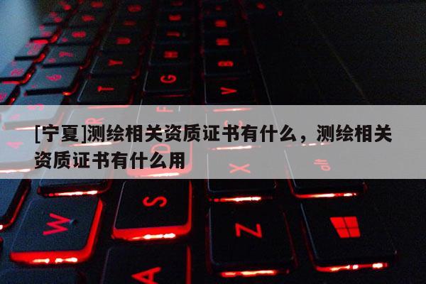 [寧夏]測繪相關資質證書有什么，測繪相關資質證書有什么用