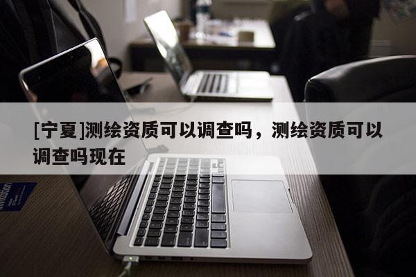 [寧夏]測(cè)繪資質(zhì)可以調(diào)查嗎，測(cè)繪資質(zhì)可以調(diào)查嗎現(xiàn)在