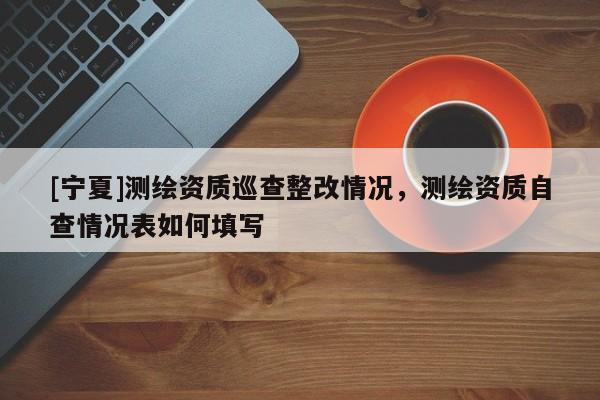 [寧夏]測(cè)繪資質(zhì)巡查整改情況，測(cè)繪資質(zhì)自查情況表如何填寫