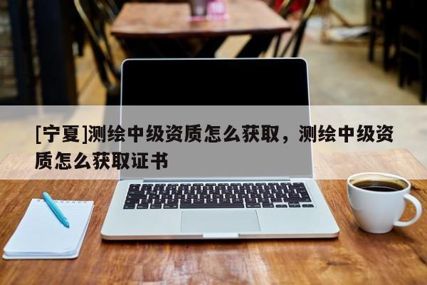 [寧夏]測(cè)繪中級(jí)資質(zhì)怎么獲取，測(cè)繪中級(jí)資質(zhì)怎么獲取證書