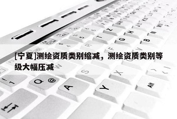 [寧夏]測繪資質(zhì)類別縮減，測繪資質(zhì)類別等級大幅壓減
