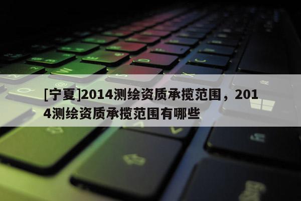 [寧夏]2014測繪資質(zhì)承攬范圍，2014測繪資質(zhì)承攬范圍有哪些