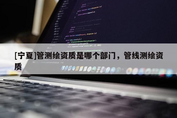 [寧夏]管測繪資質是哪個部門，管線測繪資質
