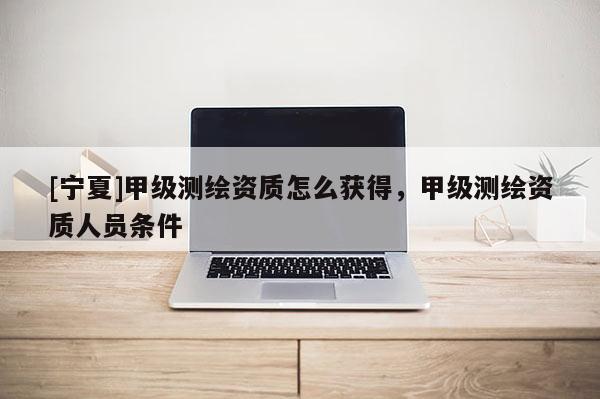 [寧夏]甲級測繪資質怎么獲得，甲級測繪資質人員條件