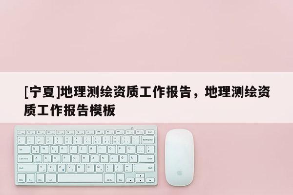 [寧夏]地理測繪資質工作報告，地理測繪資質工作報告模板