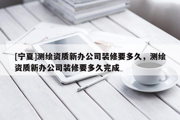 [寧夏]測繪資質新辦公司裝修要多久，測繪資質新辦公司裝修要多久完成