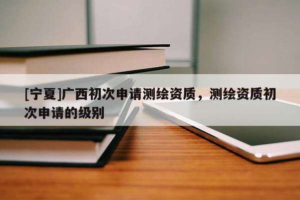 [寧夏]廣西初次申請測繪資質，測繪資質初次申請的級別