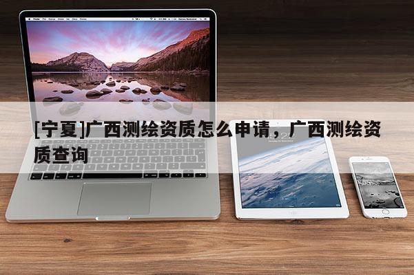 [寧夏]廣西測繪資質怎么申請，廣西測繪資質查詢
