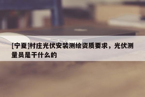 [寧夏]村莊光伏安裝測繪資質要求，光伏測量員是干什么的