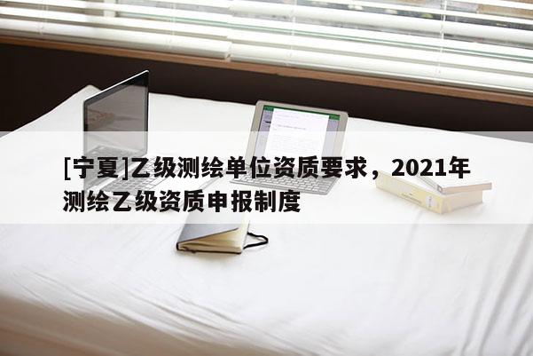 [寧夏]乙級測繪單位資質要求，2021年測繪乙級資質申報制度