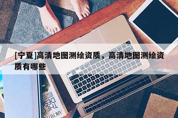 [寧夏]高清地圖測繪資質，高清地圖測繪資質有哪些