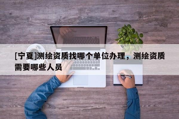 [寧夏]測繪資質(zhì)找哪個單位辦理，測繪資質(zhì)需要哪些人員