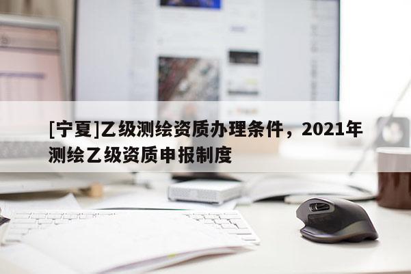 [寧夏]乙級測繪資質(zhì)辦理條件，2021年測繪乙級資質(zhì)申報制度