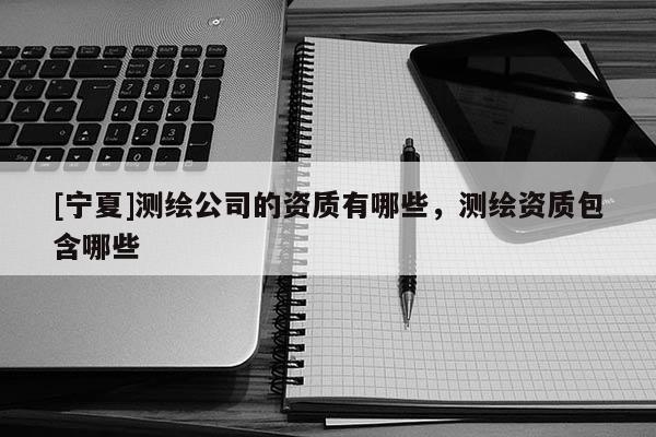 [寧夏]測繪公司的資質(zhì)有哪些，測繪資質(zhì)包含哪些
