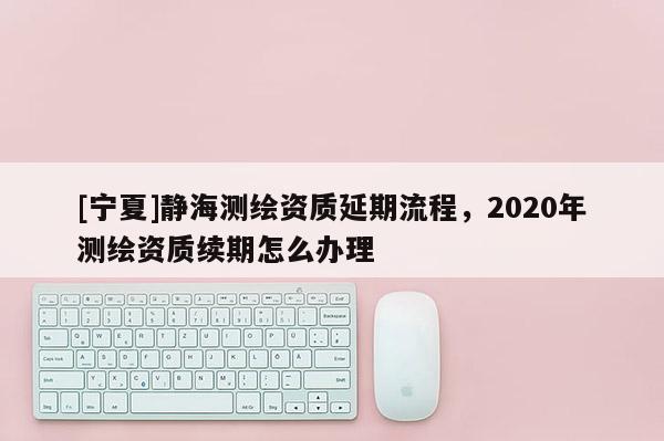 [寧夏]靜海測繪資質(zhì)延期流程，2020年測繪資質(zhì)續(xù)期怎么辦理