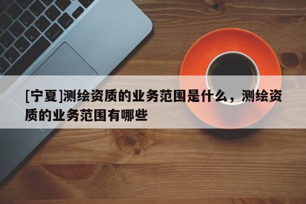 [寧夏]測繪資質的業務范圍是什么，測繪資質的業務范圍有哪些