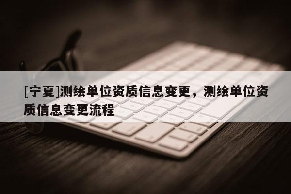 [寧夏]測繪單位資質信息變更，測繪單位資質信息變更流程