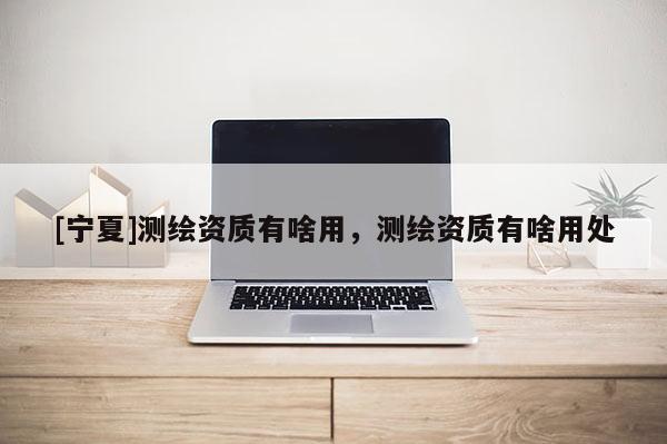 [寧夏]測繪資質有啥用，測繪資質有啥用處