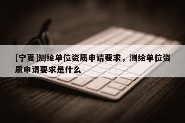 [寧夏]測繪單位資質申請要求，測繪單位資質申請要求是什么