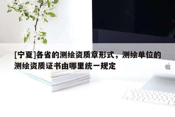 [寧夏]各省的測繪資質章形式，測繪單位的測繪資質證書由哪里統一規定