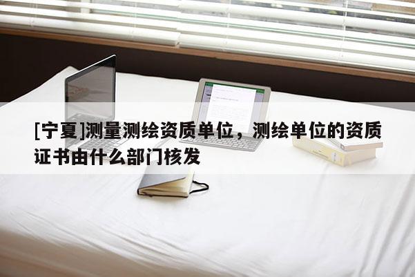 [寧夏]測量測繪資質單位，測繪單位的資質證書由什么部門核發