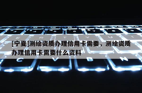 [寧夏]測繪資質(zhì)辦理信用卡需要，測繪資質(zhì)辦理信用卡需要什么資料