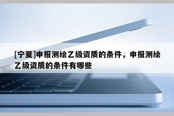 [寧夏]申報測繪乙級資質的條件，申報測繪乙級資質的條件有哪些