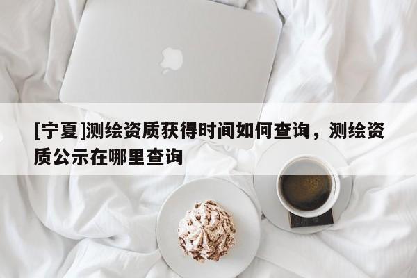 [寧夏]測繪資質獲得時間如何查詢，測繪資質公示在哪里查詢