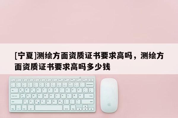 [寧夏]測繪方面資質證書要求高嗎，測繪方面資質證書要求高嗎多少錢