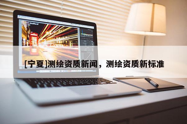 [寧夏]測繪資質新聞，測繪資質新標準