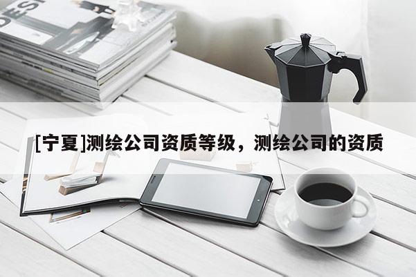 [寧夏]測繪公司資質等級，測繪公司的資質