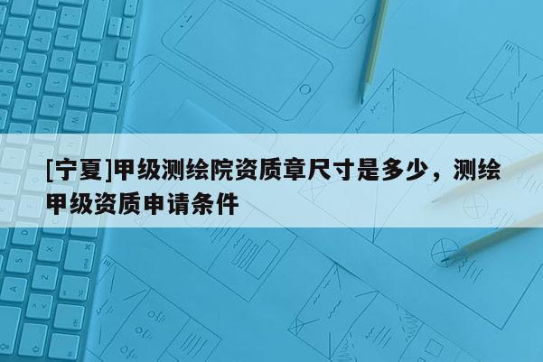[寧夏]甲級測繪院資質章尺寸是多少，測繪甲級資質申請條件