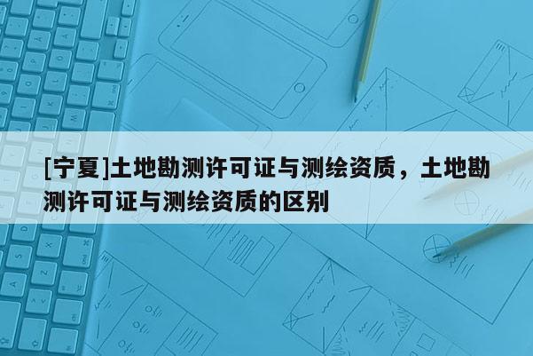 [寧夏]土地勘測許可證與測繪資質，土地勘測許可證與測繪資質的區別
