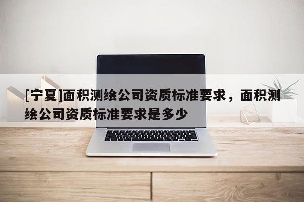 [寧夏]面積測繪公司資質標準要求，面積測繪公司資質標準要求是多少