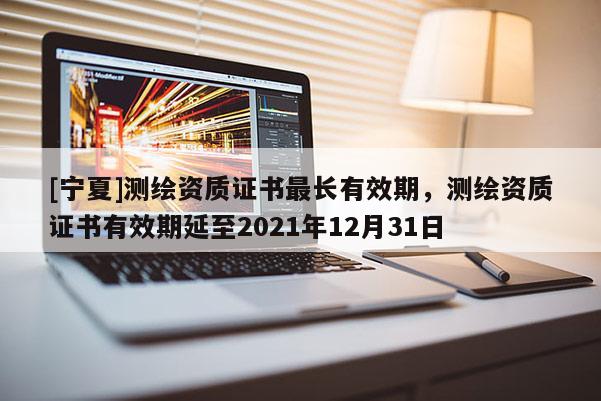 [寧夏]測繪資質證書最長有效期，測繪資質證書有效期延至2021年12月31日