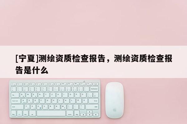 [寧夏]測繪資質檢查報告，測繪資質檢查報告是什么