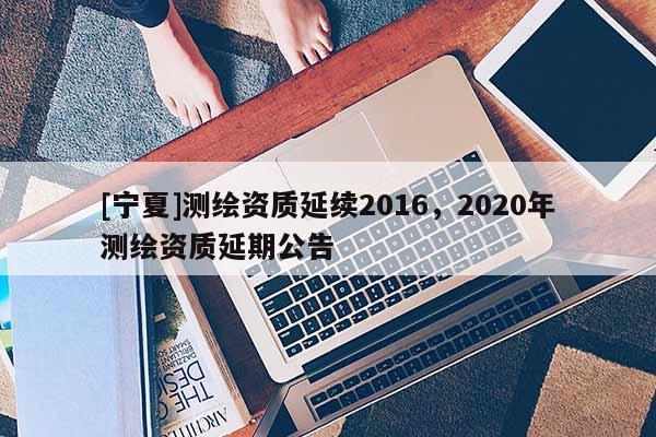 [寧夏]測(cè)繪資質(zhì)延續(xù)2016，2020年測(cè)繪資質(zhì)延期公告