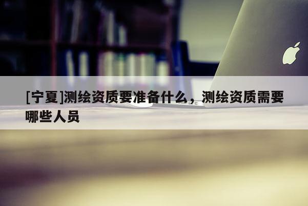 [寧夏]測繪資質要準備什么，測繪資質需要哪些人員