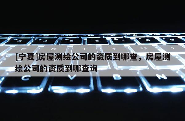 [寧夏]房屋測繪公司的資質到哪查，房屋測繪公司的資質到哪查詢