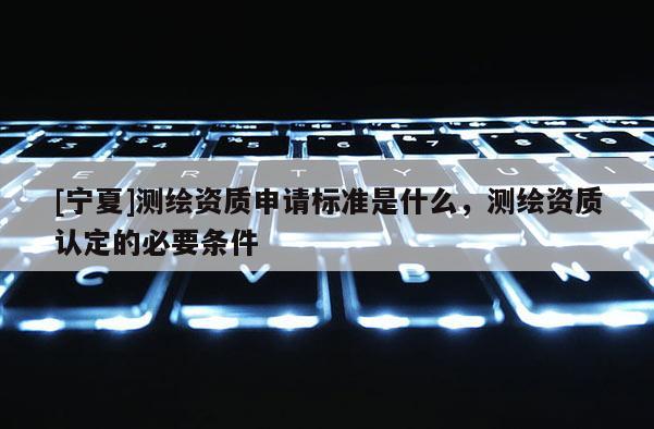 [寧夏]測(cè)繪資質(zhì)申請(qǐng)標(biāo)準(zhǔn)是什么，測(cè)繪資質(zhì)認(rèn)定的必要條件