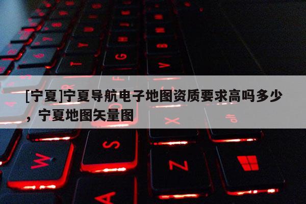 [寧夏]寧夏導(dǎo)航電子地圖資質(zhì)要求高嗎多少，寧夏地圖矢量圖